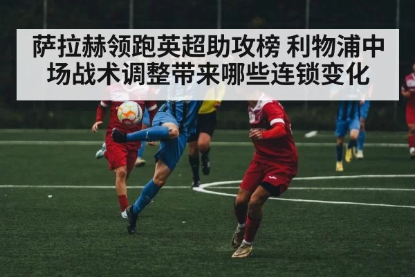 萨拉赫领跑英超助攻榜 利物浦中场战术调整带来哪些连锁变化